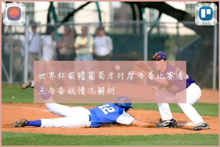世界杯前瞻葡萄牙对摩洛哥比赛看点与备战情况解析