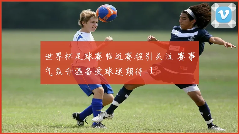 世界杯足球赛临近赛程引关注 赛事气氛升温备受球迷期待_1