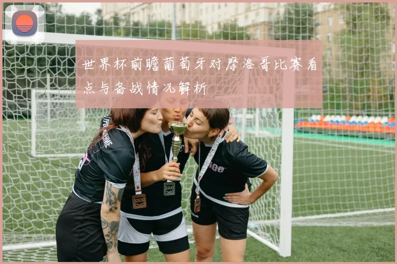 世界杯前瞻葡萄牙对摩洛哥比赛看点与备战情况解析