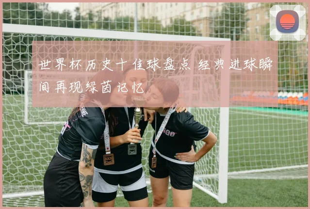 世界杯历史十佳球盘点 经典进球瞬间再现绿茵记忆